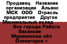 Продавец › Название организации ­ Альянс-МСК, ООО › Отрасль предприятия ­ Другое › Минимальный оклад ­ 30 000 - Все города Работа » Вакансии   . Мурманская обл.,Оленегорск г.